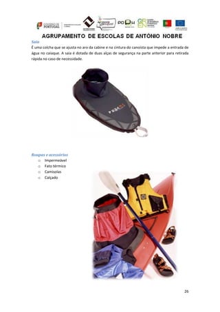 26
Saia
É uma colcha que se ajusta no aro da cabine e na cintura do canoísta que impede a entrada de
água no caiaque. A saia é dotada de duas alças de segurança na parte anterior para retirada
rápida no caso de necessidade.
Roupas e acessórios
o Impermeável
o Fato térmico
o Camisolas
o Calçado
 