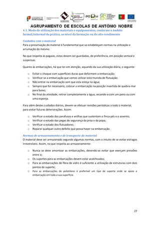 27
4.1. Modo de utilização dos materiais e equipamentos, conforme o âmbito
formal/informal da prática, ao nível da formação ou do alto rendimento
Cuidados com o material
Para a preservação do material é fundamental que se estabeleçam normas na utilização e
arrumação do mesmo.
No que respeita às pagaias, estas devem ser guardadas, de preferência, em posição vertical e
suspensas.
Quanto às embarcações, há que ter em atenção, aquando da sua utilização diária, o seguinte:
o Evitar o choque com superfícies duras que deformem a embarcação;
o Verificar se a embarcação que vamos utilizar está munida de flutuação;
o Não entrar na embarcação sem que esta esteja na água;
o Sempre que for necessário, colocar a embarcação na posição invertida de quebra-mar
para baixo;
o No final da atividade, retirar completamente a água, secando-a com um pano ou com
uma esponja.
Para além destes cuidados diários, devem-se efetuar revisões periódicas a todo o material,
para evitar futuras deteriorações. Assim:
o Verificar o estado dos parafusos e anilhas que sustentam o finca-pés e o assento;
o Verificar o estado das pegas de segurança da proa e da popa;
o Verificar o estado dos flutuadores;
o Reparar qualquer outro defeito que possa haver na embarcação.
Normas de armazenamento e de transporte do material
O material deve ser armazenado segundo algumas normas, com o intuito de se evitar estragos
irreversíveis. Assim, no que respeita ao armazenamento:
o Nunca se deve amontoar as embarcações, devendo-se evitar que exerçam pressões
entre si;
o Os suportes para as embarcações devem estar acolchoados;
o Para as embarcações de fibra de vidro é suficiente a utilização de estruturas com dois
pontos de suporte;
o Para as embarcações de polietileno é preferível um tipo de suporte onde se apoie a
embarcação em toda a sua superfície.
 