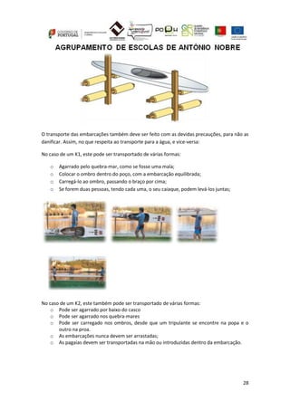 28
O transporte das embarcações também deve ser feito com as devidas precauções, para não as
danificar. Assim, no que respeita ao transporte para a água, e vice-versa:
No caso de um K1, este pode ser transportado de várias formas:
o Agarrado pelo quebra-mar, como se fosse uma mala;
o Colocar o ombro dentro do poço, com a embarcação equilibrada;
o Carregá-lo ao ombro, passando o braço por cima;
o Se forem duas pessoas, tendo cada uma, o seu caiaque, podem levá-los juntas;
No caso de um K2, este também pode ser transportado de várias formas:
o Pode ser agarrado por baixo do casco
o Pode ser agarrado nos quebra-mares
o Pode ser carregado nos ombros, desde que um tripulante se encontre na popa e o
outro na proa.
o As embarcações nunca devem ser arrastadas;
o As pagaias devem ser transportadas na mão ou introduzidas dentro da embarcação.
 