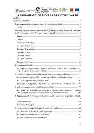 2
Índice
Fundamentação Teórica................................................................................................................ 4
Origem, evolução e tendências de desenvolvimento da modalidade...................................... 4
História.................................................................................................................................. 4
Contextos organizacionais e formas de prática (Caracterizar Slalom, Velocidade, Canoagem
de Mar e canoagem associada ao Lazer – águas bravas, free style…)...................................... 6
Canoas................................................................................................................................... 6
Caiaques ................................................................................................................................ 6
Modelos de embarcação....................................................................................................... 7
Canoagem de Slalom............................................................................................................. 9
Canoagem de Velocidade.................................................................................................... 10
Canoagem de Mar............................................................................................................... 12
Canoagem Descida.............................................................................................................. 13
Canoagem Maratona........................................................................................................... 15
Canoagem água bravas ....................................................................................................... 16
2. Prática da modalidade......................................................................................................... 18
2.1. Tipos de intervenientes: praticantes, arbitragem, público, média, patrocinadores,
forças de segurança, e indústria associada......................................................................... 18
3. Legislação e regulamentos aplicáveis ao contexto de prática da modalidade ................... 21
3.1. Regulamentos específicos da modalidade, de âmbito federado Canoagem............... 21
3.2. Organização de competições federativas .................................................................... 21
3.3. Outro tipo de organização de actividades e eventos, nacionais e internacionais....... 22
4. Materiais e equipamentos específicos da modalidade....................................................... 22
4.1. Modo de utilização dos materiais e equipamentos, conforme o âmbito
formal/informal da prática, ao nível da formação ou do alto rendimento ........................ 27
8. Tipos de capacidades físicas e psicológicas mais utilizadas em cada função da modalidade
................................................................................................................................................. 29
Capacidades Físicas ............................................................................................................. 29
Capacidades Psicológicas .................................................................................................... 29
9. Fundamentos técnicos e tácticos predominantes na modalidade: .................................... 30
9.1. Características dos ventos, marés e correntes............................................................. 30
9.2. Níveis de dificuldade dos rios e dos mares .................................................................. 31
9.3. Técnicas de embarque e desembarque ....................................................................... 32
 