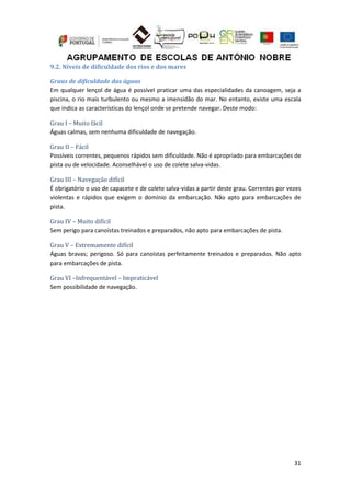 31
9.2. Níveis de dificuldade dos rios e dos mares
Graus de dificuldade das águas
Em qualquer lençol de água é possível praticar uma das especialidades da canoagem, seja a
piscina, o rio mais turbulento ou mesmo a imensidão do mar. No entanto, existe uma escala
que indica as características do lençol onde se pretende navegar. Deste modo:
Grau I – Muito fácil
Águas calmas, sem nenhuma dificuldade de navegação.
Grau II – Fácil
Possíveis correntes, pequenos rápidos sem dificuldade. Não é apropriado para embarcações de
pista ou de velocidade. Aconselhável o uso de colete salva-vidas.
Grau III – Navegação difícil
É obrigatório o uso de capacete e de colete salva-vidas a partir deste grau. Correntes por vezes
violentas e rápidos que exigem o domínio da embarcação. Não apto para embarcações de
pista.
Grau IV – Muito difícil
Sem perigo para canoístas treinados e preparados, não apto para embarcações de pista.
Grau V – Extremamente difícil
Águas bravas; perigoso. Só para canoístas perfeitamente treinados e preparados. Não apto
para embarcações de pista.
Grau VI –Infrequentável – Impraticável
Sem possibilidade de navegação.
 