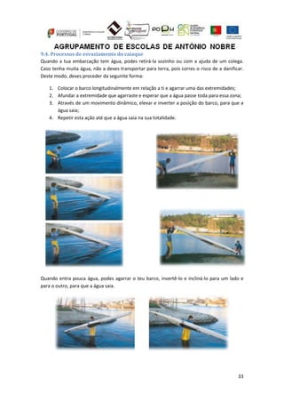 33
9.4. Processos de esvaziamento do caiaque
Quando a tua embarcação tem água, podes retirá-la sozinho ou com a ajuda de um colega.
Caso tenha muita água, não a deves transportar para terra, pois corres o risco de a danificar.
Deste modo, deves proceder da seguinte forma:
1. Colocar o barco longitudinalmente em relação a ti e agarrar uma das extremidades;
2. Afundar a extremidade que agarraste e esperar que a água passe toda para essa zona;
3. Através de um movimento dinâmico, elevar e inverter a posição do barco, para que a
água saia;
4. Repetir esta ação até que a água saia na sua totalidade.
Quando entra pouca água, podes agarrar o teu barco, invertê-lo e incliná-lo para um lado e
para o outro, para que a água saia.
 