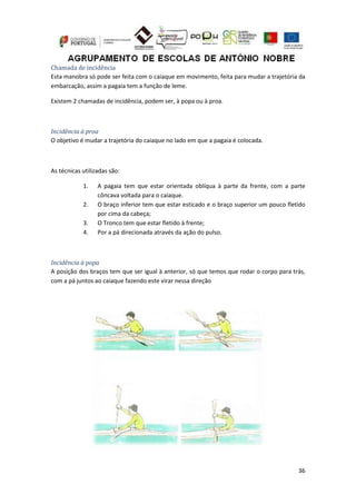 36
Chamada de incidência
Esta manobra só pode ser feita com o caiaque em movimento, feita para mudar a trajetória da
embarcação, assim a pagaia tem a função de leme.
Existem 2 chamadas de incidência, podem ser, à popa ou à proa.
Incidência à proa
O objetivo é mudar a trajetória do caiaque no lado em que a pagaia é colocada.
As técnicas utilizadas são:
1. A pagaia tem que estar orientada oblíqua à parte da frente, com a parte
côncava voltada para o caiaque.
2. O braço inferior tem que estar esticado e o braço superior um pouco fletido
por cima da cabeça;
3. O Tronco tem que estar fletido à frente;
4. Por a pá direcionada através da ação do pulso.
Incidência à popa
A posição dos braços tem que ser igual à anterior, só que temos que rodar o corpo para trás,
com a pá juntos ao caiaque fazendo este virar nessa direção
 