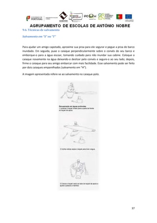 37
9.6. Técnicas de salvamento
Salvamento em “X” ou “T”
Para ajudar um amigo capotado, aproxime sua proa para ele segurar e pegue a proa do barco
inundado. Em seguida, puxe o caiaque perpendicularmente sobre o convés do seu barco e
emborque-o para a água escoar, tomando cuidado para não inundar sua cabine. Coloque o
caiaque novamente na água deixando-o deslizar pelo convés e segure-o ao seu lado; depois,
firme o caiaque para seu amigo embarcar com mais facilidade. Esse salvamento pode ser feito
por dois caiaques emparelhados (salvamento em “H”).
A imagem apresentada refere-se ao salvamento no caiaque-polo.
 