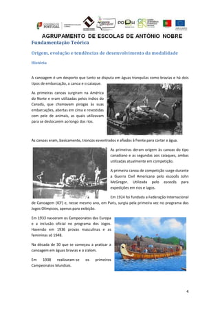 4
Fundamentação Teórica
Origem, evolução e tendências de desenvolvimento da modalidade
História
A canoagem é um desporto que tanto se disputa em águas tranquilas como bravias e há dois
tipos de embarcação, a canoa e o caiaque.
As primeiras canoas surgiram na América
do Norte e eram utilizadas pelos índios do
Canadá, que chamavam pirogas às suas
embarcações, abertas em cima e revestidas
com pele de animais, as quais utilizavam
para se deslocarem ao longo dos rios.
As canoas eram, basicamente, troncos esventrados e afiados à frente para cortar a água.
As primeiras deram origem às canoas do tipo
canadiano e as segundas aos caiaques, ambas
utilizadas atualmente em competição.
A primeira canoa de competição surge durante
a Guerra Civil Americana pelo escocês John
McGregor. Utilizada pelo escocês para
expedições em rios e lagos.
Em 1924 foi fundada a Federação Internacional
de Canoagem (ICF) e, nesse mesmo ano, em Paris, surgiu pela primeira vez no programa dos
Jogos Olímpicos, apenas para exibição.
Em 1933 nasceram os Campeonatos das Europa
e a inclusão oficial no programa dos Jogos.
Havendo em 1936 provas masculinas e as
femininas só 1948.
Na década de 30 que se começou a praticar a
canoagem em águas bravias e o slalom.
Em 1938 realizaram-se os primeiros
Campeonatos Mundiais.
 