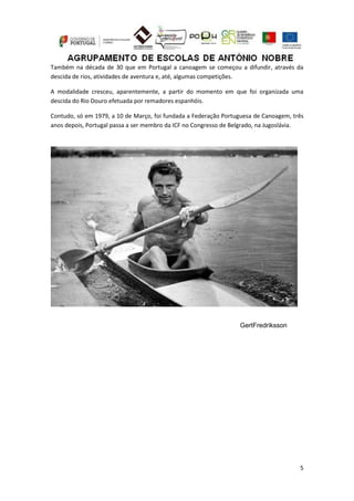 5
Também na década de 30 que em Portugal a canoagem se começou a difundir, através da
descida de rios, atividades de aventura e, até, algumas competições.
A modalidade cresceu, aparentemente, a partir do momento em que foi organizada uma
descida do Rio Douro efetuada por remadores espanhóis.
Contudo, só em 1979, a 10 de Março, foi fundada a Federação Portuguesa de Canoagem, três
anos depois, Portugal passa a ser membro da ICF no Congresso de Belgrado, na Jugoslávia.
GertFredriksson
 