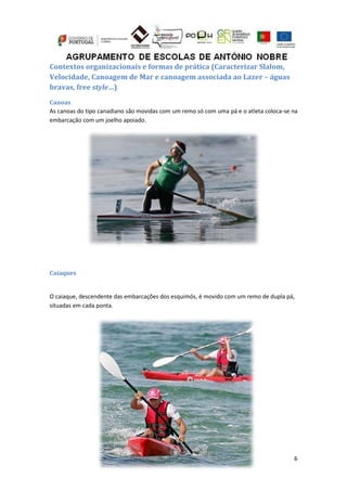 6
Contextos organizacionais e formas de prática (Caracterizar Slalom,
Velocidade, Canoagem de Mar e canoagem associada ao Lazer – águas
bravas, free style…)
Canoas
As canoas do tipo canadiano são movidas com um remo só com uma pá e o atleta coloca-se na
embarcação com um joelho apoiado.
Caiaques
O caiaque, descendente das embarcações dos esquimós, é movido com um remo de dupla pá,
situadas em cada ponta.
 