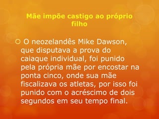  O neozelandês Mike Dawson,
 que disputava a prova do
 caiaque individual, foi punido
 pela própria mãe por encostar na
 ponta cinco, onde sua mãe
 fiscalizava os atletas, por isso foi
 punido com o acréscimo de dois
 segundos em seu tempo final.
 