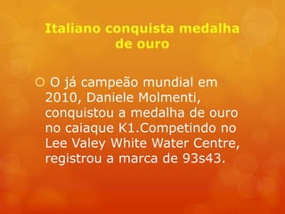  O já campeão mundial em
 2010, Daniele Molmenti,
 conquistou a medalha de ouro
 no caiaque K1.Competindo no
 Lee Valey White Water Centre,
 registrou a marca de 93s43.
 