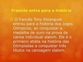  O francês Tony Estanguet
 entrou para a história dos Jogos
 Olímpicos, ao conquistar a
 medalha de ouro na prova de
 canoa individual slalom. Ele é o
 primeiro atleta na história das
 Olimpíadas a conquistar três
 títulos na canoagem slalom.
 