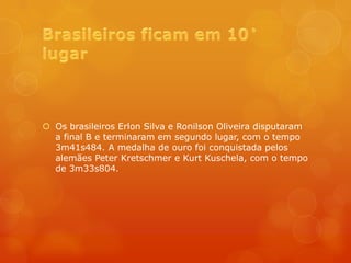  Os brasileiros Erlon Silva e Ronilson Oliveira disputaram
  a final B e terminaram em segundo lugar, com o tempo
  3m41s484. A medalha de ouro foi conquistada pelos
  alemães Peter Kretschmer e Kurt Kuschela, com o tempo
  de 3m33s804.
 