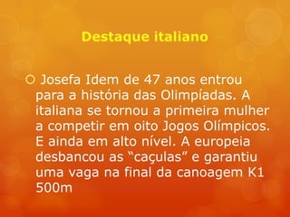  Josefa Idem de 47 anos entrou
 para a história das Olimpíadas. A
 italiana se tornou a primeira mulher
 a competir em oito Jogos Olímpicos.
 E ainda em alto nível. A europeia
 desbancou as “caçulas” e garantiu
 uma vaga na final da canoagem K1
 500m
 