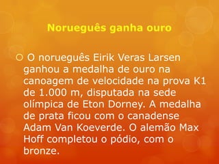  O norueguês Eirik Veras Larsen
 ganhou a medalha de ouro na
 canoagem de velocidade na prova K1
 de 1.000 m, disputada na sede
 olímpica de Eton Dorney. A medalha
 de prata ficou com o canadense
 Adam Van Koeverde. O alemão Max
 Hoff completou o pódio, com o
 bronze.
 