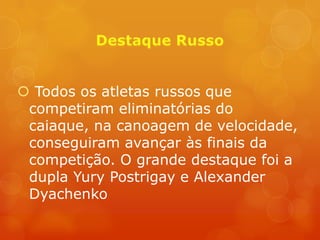  Todos os atletas russos que
 competiram eliminatórias do
 caiaque, na canoagem de velocidade,
 conseguiram avançar às finais da
 competição. O grande destaque foi a
 dupla Yury Postrigay e Alexander
 Dyachenko
 