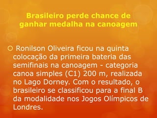  Ronilson Oliveira ficou na quinta
 colocação da primeira bateria das
 semifinais na canoagem - categoria
 canoa simples (C1) 200 m, realizada
 no Lago Dorney. Com o resultado, o
 brasileiro se classificou para a final B
 da modalidade nos Jogos Olímpicos de
 Londres.
 