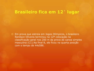  Em prova que estreia em Jogos Olímpicos, o brasileiro
  Ronilson Oliveira terminou na 12ª colocação na
  classificação geral nos 200 m da prova de canoa simples
  masculina (C1).Na final B, ele ficou na quarta posição
  com o tempo de 44s586.
 