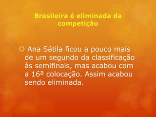  Ana Sátila ficou a pouco mais
 de um segundo da classificação
 às semifinais, mas acabou com
 a 16ª colocação. Assim acabou
 sendo eliminada.
 