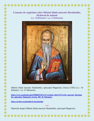 Canoane de rugăciune către Sfântul sfinţit mucenic Haralambie,
făcătorul de minuni
(s.v. 10 februarie / s.n. 23 februarie)
Sfântul sfinţit mucenic Haralambie, episcopul Magneziei, Grecia (†202) (s.v. 10
februarie / s.n. 23 februarie):
https://www.academia.edu/45388693/Sf%C3%A2ntul_sfin%C5%A3it_mucenic_Haralam
bie_episcopul_Magneziei_Grecia_202_10_februarie_
https://archive.org/details/sf.-haralambie
***
Materiale despre Sfântul sfinţit mucenic Haralambie, episcopul Magneziei:
 