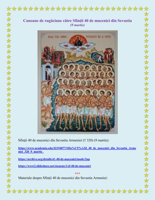 Canoane de rugăciune către Sfinţii 40 de mucenici din Sevastia
(9 martie)
Sfinţii 40 de mucenici din Sevastia Armeniei († 320) (9 martie):
https://www.academia.edu/42194877/Sfin%C5%A3ii_40_de_mucenici_din_Sevastia_Arme
niei_320_9_martie_
https://archive.org/details/sf.-40-de-mucenici/mode/2up
https://www2.slideshare.net/steaemy1/sf-40-de-mucenici
***
Materiale despre Sfinţii 40 de mucenici din Sevastia Armeniei:
 