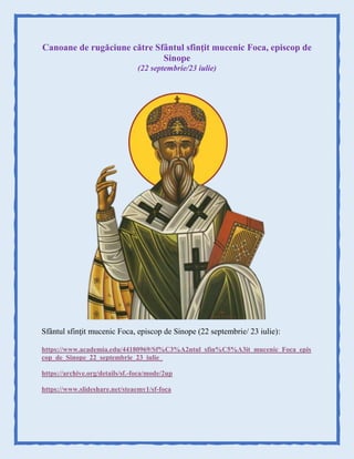 Canoane de rugăciune către Sfântul sfinţit mucenic Foca, episcop de
Sinope
(22 septembrie/23 iulie)
Sfântul sfinţit mucenic Foca, episcop de Sinope (22 septembrie/ 23 iulie):
https://www.academia.edu/44180969/Sf%C3%A2ntul_sfin%C5%A3it_mucenic_Foca_epis
cop_de_Sinope_22_septembrie_23_iulie_
https://archive.org/details/sf.-foca/mode/2up
https://www.slideshare.net/steaemy1/sf-foca
 