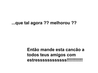 ...que tal agora ?? melhorou ?? Então mande esta cancão a todos teus amigos com estressssssssssss!!!!!!!!!!! 