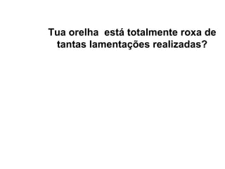 Tua orelha  está totalmente roxa de tantas lamentações realizadas? 