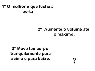 2°  A umente o volume até  o máximo. 3°  Move teu corpo  tranquilamente para acima e para baixo. 1° O m elhor é que feche a porta ? 