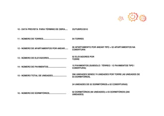 10 - DATA PREVISTA PARA TÉRMINO DE OBRA.....                   OUTUBRO/2010



11 - NÚMERO DE TORRES.......................................   04 TORRES



                                                               06 APARTAMENTO POR ANDAR TIPO + 02 APARTAMENTOS NA
12 - NÚMERO DE APARTAMENTOS POR ANDAR......
                                                               COBERTURA


                                                               02 ELEVADORES POR
13 - NÚMERO DE ELEVADORES................................
                                                               TORRE


                                                               15 PAVIMENTOS (SUBSOLO / TÉRREO / 12 PAVIMENTOS TIPO /
14 - NÚMERO DE PAVIMENTOS................................
                                                               COBERTURA)


                                                               296 UNIDADES SENDO 74 UNIDADES POR TORRE (48 UNIDADES DE
15 - NÚMERO TOTAL DE UNIDADES.........................
                                                               03 DORMITÓRIOS,


                                                               24 UNIDADES DE 02 DORMITÓRIOS e 02 COBERTURAS)


                                                               02 DORMITÓRIOS (96 UNIDADES) e 03 DORMITÓRIOS (200
16 - NÚMERO DE DORMITÓRIOS..............................
                                                               UNIDADES)
 