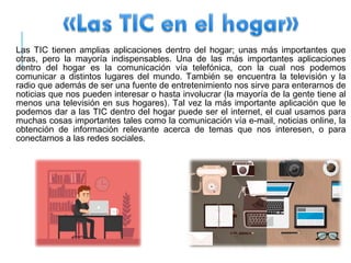 Las TIC tienen amplias aplicaciones dentro del hogar; unas más importantes que
otras, pero la mayoría indispensables. Una de las más importantes aplicaciones
dentro del hogar es la comunicación vía telefónica, con la cual nos podemos
comunicar a distintos lugares del mundo. También se encuentra la televisión y la
radio que además de ser una fuente de entretenimiento nos sirve para enterarnos de
noticias que nos pueden interesar o hasta involucrar (la mayoría de la gente tiene al
menos una televisión en sus hogares). Tal vez la más importante aplicación que le
podemos dar a las TIC dentro del hogar puede ser el internet, el cual usamos para
muchas cosas importantes tales como la comunicación vía e-mail, noticias online, la
obtención de información relevante acerca de temas que nos interesen, o para
conectarnos a las redes sociales.
 