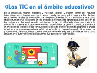 En la actualidad, muchos maestros y maestras solicitan y quieren contar con recursos
informáticos y con Internet para su docencia, dando respuesta a los retos que les plantean
estos nuevos canales de información. La incorporación de las TIC a la enseñanza tiene como
objetivo fundamental integrarlas en los procesos de enseñanza-aprendizaje, en la gestión de
los centros y en las relaciones de participación de la comunidad educativa, para mejorar la
calidad de la enseñanza. Los profesores tienen la posibilidad de generar contenidos educativos
en línea con los intereses o las particularidades de cada alumno, pudiendo adaptarse a grupos
reducidos o incluso a un estudiante individual. Además, el docente ha de adquirir un nuevo rol
y nuevos conocimientos, desde conocer adecuadamente la red y sus posibilidades hasta como
utilizarla en el aula y enseñar a sus alumnos sus beneficios y desventajas.
 