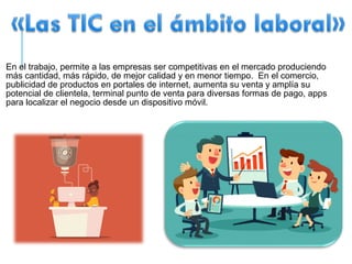 En el trabajo, permite a las empresas ser competitivas en el mercado produciendo
más cantidad, más rápido, de mejor calidad y en menor tiempo. En el comercio,
publicidad de productos en portales de internet, aumenta su venta y amplía su
potencial de clientela, terminal punto de venta para diversas formas de pago, apps
para localizar el negocio desde un dispositivo móvil.
 