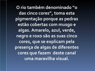 O rio também denominado “o das cinco cores”, toma esta pigmentação porque as pedras estão cobertas com musgo e algas. Amarelo, azul, verde, negro e roxo são as suas cinco cores, que se explicam pela presença de algas de diferentes cores que fazem  deste canal uma maravilha visual. 