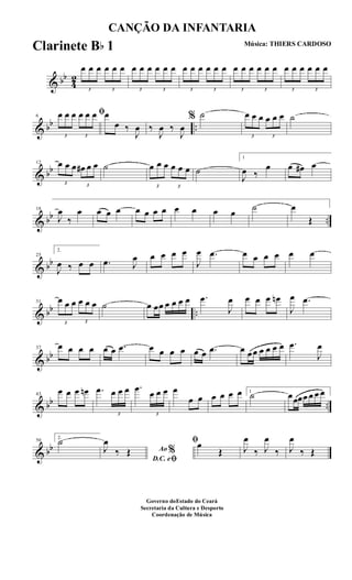 & bb
4
2
3
œ œ œ
3
œ œ œ
3
œ œ œ
3
œ œ œ
3
œ œ œ
3
œ œ œ
3
œ œ œ
3
œ œ œ
3
œ œ œ
3
œ œ œ
& bb ..
6
ﬁ
3
œ œ œ
3
œ œ œ œ
œ ‰
J
œ ‰
J
œ ‰
J
œ
% ˙
3
œ œ œ
3
œ œ œ ˙
& bb
12
3
œ œ œ
3
œ# œ œ ˙
3
œ œ œ
3
œ œ œ ˙
1
J
œ ‰
œ œ œ# œ
& bb ..
18
J
œ
‰
œ œ œ œ œ œ œ œ œ œ œ œ ˙ œ
Œ
& bb
25
2.
J
œ ‰ œ œ .œ J
œ œ œ œ œ
J
œ .œ œ œ œ œ œ œ
& bb ..
31
3
œ œ œ
3
œ œ œ ˙ œ œœ œ œ œ œ .œ
J
œ œ œ œ œn
J
œ .œ
& bb
37 œ œ œ œ œ œ .œ œ œ œ œ œ œ .œ œ œœ œ œ œ œ .œ
J
œ
& bb ..
43
œ œ œ œn .œ
3
œ œ œ .œ
3
œ œ œ œ
œ œ œ œ œ œ 1
˙ œœœœ œ œ œ
& bb
50
2.
˙
Ao %
D.C. eﬁ
J
œ
‰ Œ
ﬁœ
Œ J
œ
‰ J
œ
‰ J
œ
‰ Œ
CANÇÃO DA INFANTARIA
Música: THIERS CARDOSO
Governo doEstado do Ceará
Secretaria da Cultura e Desporto
Coordenação de Música
Clarinete Bb 1
 