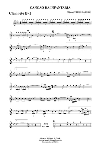 & bb
4
2
3
œ œ œ
3
œ œ œ
3
œ œ œ
3
œ œ œ
3
œ œ œ
3
œ œ œ
3
œ œ œ
3
œ œ œ
3
œ œ œ
3
œ œ œ
& bb ..
6
ﬁ
3
œ œ œ
3
œ œ œ œ
œ ‰ j
œ ‰ j
œ ‰ j
œ
%
˙
3
œ œ œ
3
œ œ œ ˙
& bb
12
3
œ œ œ
3
œ# œ œ
˙
3
œ œ œ
3
œ œ œ ˙
1
J
œ ‰
œ œ œ# œ
& bb ..
18
J
œ
‰
œ œ œ œ œ œ œ œ œ œ œ œn ˙# œ
Œ
& bb
25
2.
j
œ
‰ œ œ .œ j
œ œ œ œ œ
J
œ .œ œ œ œ œ ˙
& bb ..
31
3
œ œ œ
3
œ œ œ ˙ œ œœœ œœœ .œ
J
œ œ œ œ œn J
œ .œ
& bb
37
œ œ œ œ œ œ .œ œ œ œ œ œ œ .œ œ
œœ œ œœ œ .œ
J
œ
& bb ..
43
œ œ œ œn .œ
3
œœœ .œ
3
œœœ œ œ œ œ œ œ œ
1
˙ œ
œœœœœœ
& bb
50
2.
˙ Ao %
D.C. eﬁJ
œ ‰ Œ
ﬁ
œ Œ J
œ
‰ J
œ
‰ J
œ
‰ Œ
CANÇÃO DA INFANTARIA
Música: THIERS CARDOSO
Governo doEstado do Ceará
Secretaria da Cultura e Desporto
Coordenação de Música
Clarinete Bb 2
 