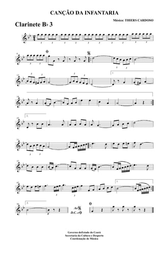& bb
4
2
3
œ œ œ
3
œ œ œ
3
œ œ œ
3
œ œ œ
3
œ œ œ
3
œ œ œ
3
œ œ œ
3
œ œ œ
3
œ œ œ
3
œ œ œ
& bb ..
6
ﬁ
3
œ œ œ
3
œ œ œ œ
œ ‰ j
œ ‰ j
œ ‰ j
œ
%
˙
3
œ œ œ
3
œ œ œ ˙
& bb
12
3
œ œ œ
3
œ# œ œ ˙
3
œ œ œ
3
œ œ œ ˙
1
j
œ
‰ œ œ œ# œ
& bb ..
18
j
œ ‰ œ œ œ œ œ œ œ œ œ œ œ œ ˙ œ Œ
& bb
25
2.
j
œ
‰ œ œ .œ
j
œ œ œ œ œ
j
œ .œ œ œ œ œ ˙
& bb ..
31
3
œ œ œ
3
œ œ œ ˙ œ œœœ œœœ .œ
J
œ œ œ œ œn J
œ .œ
& bb
37
œ œ œ œ œ œ .œ œ œ œ œ œ œ .œ œ œœ œ œœ œ .œ
J
œ
& bb ..
43
œ œ œ œn .œ
3
œœœ .œ
3
œœœ œ
œ œ œ œ œ œ
1
˙ œœœœœœœ
& bb
50
2.
˙ Ao%
D.C. eﬁJ
œ ‰ Œ
ﬁ
œ Œ J
œ
‰ J
œ
‰ J
œ
‰ Œ
CANÇÃO DA INFANTARIA
Música: THIERS CARDOSO
Governo doEstado do Ceará
Secretaria da Cultura e Desporto
Coordenação de Música
Clarinete Bb 3
 