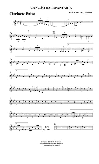 & bb
4
2
˙
3
œ œ œ
3
œ œ œ ˙
3
œ œ œ
3
œ œ œ# ˙
& bb ..
6
ﬁ
3
œ œ œ
3
œ œ œ œ œ œ
œ
%
œ
3
œ œ œ œ œ œ
3
œ œ œ
& bb
12
œ œ œ
3
œ œ œ œ œ œ
3
œ œ œ
1
j
œ
‰
œ
j
œ# ‰ j
œ
‰
& bb ..
18
j
œ# ‰ j
œ
‰ j
œ ‰ j
œ
‰ j
œ ‰ j
œ ‰ j
œ ‰ j
œ ‰ j
œ
‰ j
œ#
‰
œ œ# œ œ œ œ œ
& bb
25
2.
j
œ
‰ œ j
œ# ‰ j
œ
‰ j
œ# ‰ j
œ
‰ j
œ ‰ j
œ
‰ j
œ ‰ j
œ
‰ j
œ# ‰
j
œ ‰
& bb ..
31
j
œ
‰ j
œ
‰
3
œ œ# œ
3
œ œ œ
j
œ
‰ Œ j
œ ‰
j
œ ‰ J
œ ‰ j
œ ‰
J
œ ‰ j
œ ‰
& bb
37
J
œ ‰ j
œ ‰ J
œ ‰ j
œ ‰ J
œ ‰ j
œ ‰ œ œ œ Œ j
œ ‰ j
œ ‰
& bb ..
43
J
œ ‰ j
œ ‰
J
œ ‰ j
œ
‰ j
œ ‰ j
œ ‰ j
œ ‰ j
œ ‰ j
œ
‰ j
œ ‰
1
œ
œ œ œ j
œ
‰ Œ
& bb
50
2.
œ
œ œ œ
Ao %
D.C. eﬁ
œ œ œ œ
ﬁ
œ Œ j
œ ‰ j
œ ‰ j
œ ‰ Œ
CANÇÃO DA INFANTARIA
Música: THIERS CARDOSO
Governo doEstado do Ceará
Secretaria da Cultura e Desporto
Coordenação de Música
Clarinete Baixo
 