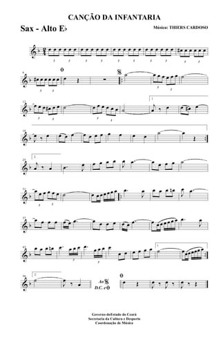 & b 4
2
3
œ œ œ
3
œ œ œ
3
œ œ œ
3
œ œ œ
3
œ œ œ
3
œ œ œ
3
œ œ œ
3
œ œ œ
3
œ# œ œ
3
œ œ œ
& b ..
6
ﬁ
3
œ# œ œ
3
œ œ œ œ Œ ∑
% ˙
3
œ œ œ
3
œ œ œ ˙
& b
12
3
œ œ œ
3
œ# œ œ ˙
3
œ œ œ
3
œ œ œ ˙
1
j
œ ‰ œ œ œ# œ
& b ..
18
J
œ ‰ œ œ œ œ œ œ œ œ œ œ œ œ ˙ œ
Œ
& b
25
2.
j
œ ‰ œ .œ J
œ œ œ œ œ
J
œ .œ œ œ œ œ ˙
& b ..
31
3
œ œ œ
3
œ œ œ ˙ œ œ œœ œœ œ .œ
J
œ œ œ œ œn
J
œ .œ
& b
37 œ œ œ œ œ œ .œ œ œ œ œ œ œ .œ œ œ œ œ œ œ œ .œ
J
œ
& b ..
43 œ œ œ œn .œ
3
œ œ œ .œ
3
œ œ œ œ
œ œ œ œ œ œ 1
˙ œœœœœœ œ
& b
50
2.
˙ Ao %
D.C. eﬁ
J
œ ‰ œ
ﬁ
œ Œ J
œ ‰ J
œ ‰ J
œ ‰ Œ
CANÇÃO DA INFANTARIA
Música: THIERS CARDOSO
Governo doEstado do Ceará
Secretaria da Cultura e Desporto
Coordenação de Música
Sax - Alto Eb
 