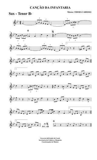 & bb
4
2
˙
3
œ œ œ
3
œ œ œ ˙
3
œ œ œ
3
œ œ œ# ˙
& bb ..
6
ﬁ
3
œ œ œ
3
œ œ œ œ œ
œ œ
%
˙
3
œ œ œ
3
œ œ œ ˙
& bb
12
3
œ œ œ
3
œ# œ œ ˙
3
œ œ œ
3
œ œ œ œ
3
œ
œ œ
1
j
œ
‰ Œ œ# œ œ œ
& bb ..
18
œ# œ œ œ œ œ
œ
œ œ œ œ œ œ œ œ œ œ# œ œ œ œ œ œ
& bb
25
2.
j
œ
‰ œ œ# œ œ œ œ# œ œ œ œ œ
œ œ œ œ
œ œ œ# œ œ œ
& bb ..
31
œ œ
3
œ œ# œ
3
œ œ œ j
œ ‰ Œ J
œ œ
J
œn œ œ œ œ œ œ œ œ
& bb
37
J
œ ‰ Œ ‰ j
œ œ œ œ Œ œ œ
œ œ j
œ
‰ Œ J
œ œ
J
œn
& bb ..
43
œ œ œ œ œ œ
œ
œ œ œœ
œ œ œœ œ œ
1
œ
œ œ œ j
œ
‰ Œ
& bb
50
2.
œ
œ œ œ
Ao %
D.C. eﬁ
œ œ œ œ
ﬁ
œ Œ j
œ ‰ j
œ ‰ j
œ ‰ Œ
CANÇÃO DA INFANTARIA
Música: THIERS CARDOSO
Governo doEstado do Ceará
Secretaria da Cultura e Desporto
Coordenação de Música
Sax - Tenor Bb
 
