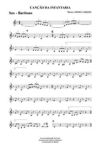 & b 4
2
˙
3
œ œ œ
3
œ œ œ ˙
3
œ œ œ
3
œ œ œ# ˙
& b ..
6
ﬁ3
œ œ œ
3
œ œ œ œ œ œ
œ
%
œ
3
œ œ œ œ œ œ
3
œ œ œ
& b
12
œ œ œ
3
œ œ œ œ œ œ
3
œ œ œ
1
j
œ
‰
œ
j
œ#
‰ j
œ
‰
& b ..
18
j
œ#
‰ j
œ
‰ j
œ
‰ j
œ
‰ j
œ
‰ j
œ
‰ j
œ
‰ j
œ
‰ j
œ
‰ j
œ#
‰
œ œ# œ œ œ œ œ
& b
25
2.
j
œ
‰
œ j
œ#
‰ j
œ
‰ j
œ#
‰ j
œ
‰ j
œ
‰ j
œ
‰ j
œ
‰ j
œ
‰ j
œ#
‰ j
œ ‰
& b ..
31
j
œ
‰ j
œ
‰
3
œ œ# œ
3
œ œ œ j
œ
‰ Œ j
œ
‰ j
œ ‰ j
œ ‰ j
œ
‰ j
œ ‰ j
œ
‰
& b
37
j
œ ‰ j
œ
‰ j
œ ‰ j
œ
‰ j
œ ‰ j
œ
‰ œ œ
j
œ ‰ Œ j
œ
‰ j
œ ‰
& b ..
43
j
œ ‰ j
œ
‰ j
œ ‰ j
œ
‰ j
œ
‰ j
œ
‰ j
œ
‰ j
œ
‰ j
œ
‰ j
œ
‰
1
œ
œ œ œ
j
œ ‰ Œ
& b
50
2.
œ
œ œ œ
Ao %
D.C. eﬁœ œ œ œ
ﬁ
œ
Œ j
œ
‰ j
œ
‰ j
œ
‰ Œ
CANÇÃO DA INFANTARIA
Música: THIERS CARDOSO
Governo doEstado do Ceará
Secretaria da Cultura e Desporto
Coordenação de Música
Sax - Barítono
 