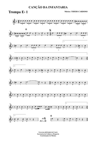 & b 4
2
3
œ œ œ
3
œ œ œ
3
œ œ œ
3
œ œ œ
3
œ œ œ
3
œ œ œ
3
œ œ œ
3
œ œ œ
3
œ# œ œ
3
œ œ œ
& b ..
6
ﬁ
3
œ# œ œ
3
œ œ œ œ œ ‰ J
œ ‰ J
œ ‰ J
œ
%
œ
3
œ œ œ œ# œ œ
3
œ œ œ
& b
12
œ# œ œ
3
œ œ œ œ œ œ
3
œ œ œ
1
J
œ ‰ œ ‰ J
œ# ‰ J
œ
& b ..
18
‰ J
œ# ‰ J
œ ‰ J
œ ‰ J
œ ‰ J
œ ‰ J
œ ‰ J
œ ‰ J
œ ‰ J
œ ‰ J
œ ˙# œ Œ
& b
25
2.
J
œ ‰ œ ‰ J
œ# ‰ J
œ ‰ J
œ# ‰ J
œ ‰ J
œ ‰ J
œ ‰ J
œ ‰ J
œ ‰ J
œ# ‰ J
œ
& b ..
31
œ# œ ˙
J
œ ‰ Œ ‰ J
œ ‰ J
œ ‰ J
œ ‰ J
œ ‰ J
œ ‰ J
œ
& b
37
‰ J
œ ‰ J
œ ‰ J
œ ‰ J
œ ‰ J
œ ‰ J
œ ‰ J
œ ‰ J
œ
J
œ ‰ Œ ‰ J
œ ‰ J
œ
& b ..
43
‰ J
œ ‰ J
œ ‰ J
œ ‰ J
œ œ œ œ œ œ œ œ œ ‰ J
œ ‰ J
œ
1
J
œ œ
J
œ
J
œ ‰ Œ
& b
50
2.
J
œ œ
J
œ Ao%
D.C. eﬁJ
œ ‰ Œ
ﬁ
œ Œ J
œ ‰ J
œ ‰ J
œ ‰ Œ
CANÇÃO DA INFANTARIA
Música: THIERS CARDOSO
Governo doEstado do Ceará
Secretaria da Cultura e Desporto
Coordenação de Música
Trompa Eb 1
 