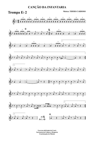 & b 4
2
3
œ œ œ
3
œ œ œ
3
œ œ œ
3
œ œ œ
3
œ œ œ
3
œ œ œ
3
œ œ œ
3
œ œ œ
3
œ œ œ
3
œ œ œ
& b ..
6
ﬁ3
œ œ œ
3
œ œ œ œ œ ‰
j
œ ‰
j
œ ‰
j
œ
%
œ
3
œ œ œ œ œ œ
3
œ œ œ
& b
12
œ œ œ
3
œ œ œ œ œ œ
3
œ œ œ
1
j
œ ‰ œ ‰
j
œ ‰
j
œ
& b ..
18
‰
j
œ ‰
j
œ ‰
j
œ ‰
j
œ ‰
j
œ ‰
j
œ ‰
J
œ ‰
J
œ ‰
J
œ ‰ j
œ# ˙ œ Œ
& b
25
2.
j
œ ‰ œ ‰
j
œ ‰
j
œ ‰
j
œ ‰
j
œ ‰
j
œ ‰
j
œ ‰
j
œ ‰
j
œ ‰
j
œ ‰
j
œ
& b ..
31
œ œ ˙
j
œ ‰ Œ ‰
J
œ ‰
J
œ ‰
J
œ ‰
J
œ ‰
j
œ ‰
j
œ
& b
37
‰ j
œ ‰ j
œ ‰
J
œ ‰
J
œ ‰
J
œ ‰
J
œ ‰ j
œ ‰ j
œ
j
œ ‰ Œ ‰
J
œ ‰
J
œ
& b ..
43
‰
J
œ ‰
J
œ ‰ j
œ ‰ j
œ œ œ œ œ œ œ œ œ ‰
J
œ ‰
J
œ
1
j
œ œ
j
œ
j
œ ‰ Œ
& b
50
2.
j
œ œ
j
œ Ao %
D.C. eﬁ
j
œ ‰ Œ
ﬁ
œ Œ j
œ ‰ j
œ ‰ j
œ ‰ Œ
CANÇÃO DA INFANTARIA
Música: THIERS CARDOSO
Governo doEstado do Ceará
Secretaria da Cultura e Desporto
Coordenação de Música
Trompa Eb 2
 