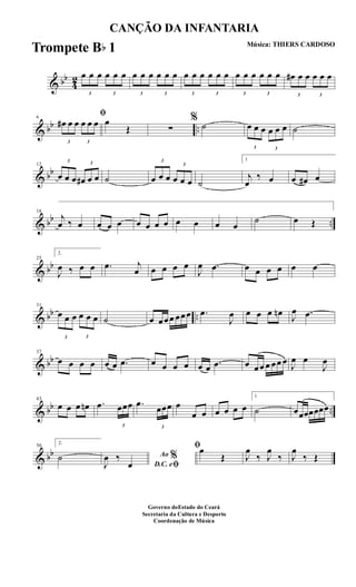& bb
4
2
3
œ œ œ
3
œ œ œ
3
œ œ œ
3
œ œ œ
3
œ œ œ
3
œ œ œ
3
œ œ œ
3
œ œ œ
3
œ# œ œ
3
œ œ œ
& bb ..
6
ﬁ
3
œ# œ œ
3
œ œ œ œ
Œ ∑
%
˙
3
œ œ œ
3
œ œ œ ˙
& bb
12
3
œ œ œ
3
œ# œ œ ˙
3
œ œ œ
3
œ œ œ ˙
1
j
œ
‰ œ œ œ# œ
& bb ..
18
j
œ ‰ œ œ œ œ œ œ œ œ œ œ œ œ
˙ œ Œ
& bb
25
2.
J
œ ‰ œ œ .œ j
œ œ œ œ œ
J
œ .œ œ œ œ œ œ œ
& bb ..
31
3
œ œ œ
3
œ œ œ ˙ œ œœœ œœœ .œ
J
œ œ œ œ œn J
œ .œ
& bb
37
œ œ œ œ œ œ .œ œ œ œ œ œ œ .œ œ œœ œ œœ œ J
œ œ
J
œ
& bb ..
43
œ œ œ œn .œ
3
œœœ .œ
3
œœœ œ
œ œ œ œ œ œ
1
˙ œœœœœœœ
& bb
50
2.
˙ Ao %
D.C. eﬁJ
œ ‰
œ
ﬁœ
Œ J
œ
‰ J
œ
‰ J
œ
‰ Œ
CANÇÃO DA INFANTARIA
Música: THIERS CARDOSO
Governo doEstado do Ceará
Secretaria da Cultura e Desporto
Coordenação de Música
Trompete Bb 1
 