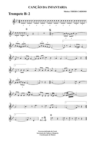 & bb
4
2
3
œ œ œ
3
œ œ œ
3
œ œ œ
3
œ œ œ
3
œ œ œ
3
œ œ œ
3
œ œ œ
3
œ œ œ
3
œ œ œ
3
œ œ œ
& bb ..
6
ﬁ
3
œ œ œ
3
œ œ œ
œ
Œ ∑
%
˙
3
œ œ œ
3
œ œ œ ˙
& bb
12
3
œ œ œ
3
œ# œ œ ˙
3
œ œ œ
3
œ œ œ ˙
1
j
œ
‰ œ œ œ# œ
& bb ..
18
j
œ ‰ œ œ œ œ œ œ œ œ œ œ œ œ ˙ œ Œ
& bb
25
2.
j
œ
‰ œ œ .œ
j
œ œ œ œ œ
j
œ .œ œ œ œ œ œ œ
& bb ..
31
3
œ œ œ
3
œ œ œ ˙
j
œ ‰ Œ ˙ ˙ J
œ .œ
& bb
37
œ œ œ œ œ œ .œ œ œ œ œ œ œ .œ œ œœ œ œœ œ ˙
& bb ..
43
˙ .œ ‰ .œ ‰ œ
œ œ ˙
1
˙
j
œ ‰ Œ
& bb
50
2.
˙ Ao %
D.C. eﬁ
j
œ ‰
œ
ﬁ
œ Œ J
œ ‰ J
œ ‰ J
œ ‰ Œ
CANÇÃO DA INFANTARIA
Música: THIERS CARDOSO
Governo doEstado do Ceará
Secretaria da Cultura e Desporto
Coordenação de Música
Trompete Bb 2
 