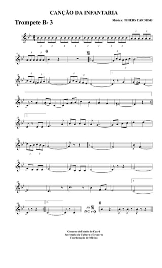 & bb
4
2
3
œ œ œ
3
œ œ œ
3
œ œ œ
3
œ œ œ
3
œ œ œ
3
œ œ œ
3
œ œ œ
3
œ œ œ
3
œ œ œ
3
œ œ œ
& bb ..
6
ﬁ3
œ œ œ
3
œ œ œ œ Œ ∑
%
˙
3
œ œ œ
3
œ œ œ ˙
& bb
12
3
œ œ œ
3
œ# œ œ ˙
3
œ œ œ
3
œ œ œ ˙
1
j
œ
‰ œ œ œ# œ
& bb ..
18
j
œ
‰ œ œ œ œ œ œ œ œ œ œ œ œ ˙# œ Œ
& bb
25
2.
j
œ
‰
œ œ .œ
j
œ œ œ œ œ
j
œ .œ œ œ œ œ œ œ
& bb ..
31
3
œ œ œ
3
œ œ œ ˙
j
œ ‰ Œ ˙ ˙ J
œ .œ
& bb
37
œ œ œ œ ˙ œ œ œ œ ˙
j
œ
‰ Œ ˙
& bb
43
˙ .œ
‰ .œ ‰ œ œ œ ˙
1
˙
& bb ..
49
j
œ
‰ Œ
2.
˙
Ao %
D.C. e ﬁ
j
œ
‰
œ
ﬁ
œ Œ
J
œ ‰
J
œ ‰
J
œ ‰ Œ
CANÇÃO DA INFANTARIA
Música: THIERS CARDOSO
Governo doEstado do Ceará
Secretaria da Cultura e Desporto
Coordenação de Música
Trompete Bb 3
 