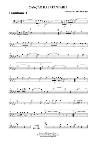 ?
bb
bb 4
2 ˙
3
œ œ œ
3
œ œ œ ˙
3
œ œ œ
3
œ œ œn ˙
? bbbb ..
6
ﬁ
3
œ œ œ
3
œ œ œ œ Œ ∑
% œ
3
œ œ œ œ œ
?
bbbb
11 œ
3
œ œ œ œ œ œ
3
œ œ œ œ œ œ
3
œ œ œ
? bbbb
16
1
J
œ ‰
œ ˙ ˙ ˙ ˙ ˙ œ œn
? bbbb ..
23 ˙ œ
Œ
2.
J
œ
‰
œ ˙ ˙ ˙
?
bb
bb ..
29
œ œ ˙ œ œ
3
œ œn œ
3
œ œ œ
J
œ ‰ Œ
.œ
J
œ
? bbbb
35 œ œ œ œn
J
œ .œ
J
œ
‰ Œ
˙ œ
Œ
˙
?
bb
bb
41
J
œ
‰ Œ
.œ
J
œ œ œ œ œn .œ
‰
œ œ œ
J
œ
‰
? bbbb ..
46 œ œ œ œ œ
‰ J
œ
‰ J
œ 1
˙
J
œ
‰ Œ
2.
˙
?
bbbb
51
Ao %
D.C. eﬁ
J
œ
‰ Œ
ﬁœ
Œ J
œ
‰ J
œ
‰ J
œ
‰ Œ
CANÇÃO DA INFANTARIA
Música: THIERS CARDOSO
Governo doEstado do Ceará
Secretaria da Cultura e Desporto
Coordenação de Música
Trombone 1
 