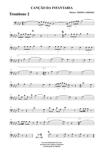 ?
bb
bb 4
2 ˙
3
œ œ œ
3
œ œ œ ˙
3
œ œ œ
3
œ œ œn ˙
? bbbb ..
6
ﬁ
3
œ œ œ
3
œ œ œ œ Œ ∑
% œ
3
œ œ œ œ œ
?
bbbb
11
œ
3
œ œ œ œ œ œ
3
œ œ œ œ œ œ
3
œ œ œ
? bbbb
16
1
J
œ ‰ œ ˙ ˙ ˙ œ œ ˙ œ œ
? bbbb ..
23
˙ œ Œ
2.
J
œ ‰
œ ˙ ˙ ˙
?
bb
bb ..
29
œ œ ˙ œ œ
3
œ œn œ
3
œ œ œ
J
œ ‰ Œ
.œ
J
œ
? bbbb
35 œ
œ
œ
œ J
œ .œ
J
œ
‰ Œ ˙ œ Œ ˙
?
bb
bb
41
J
œ ‰ Œ
.œ
J
œ œ œ œ œ
.œ
‰
œ œ œ
J
œ
‰
? bbbb ..
46
œ œ œ œ œ ‰ J
œ ‰ J
œ
1
˙
J
œ ‰ Œ
2.
˙
?
bbbb
51
Ao %
D.C. eﬁ
J
œ
‰ Œ
ﬁœ
Œ J
œ
‰ J
œ
‰ J
œ
‰ Œ
CANÇÃO DA INFANTARIA
Música: THIERS CARDOSO
Governo doEstado do Ceará
Secretaria da Cultura e Desporto
Coordenação de Música
Trombone 2
 