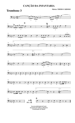 ?
bb
bb 4
2 ˙
3
œ œ œ
3
œ œ œ ˙
3
œ œ œ
3
œ œ œn ˙
? bbbb ..
6
ﬁ
3
œ œ œ
3
œ œ œ œ Œ ∑
%
œ
3
œ œ œ œ œ
?
bbbb
11
œ
3
œ œ œ œn œ œ
3
œ œ œ œ œ œ
3
œ œ œ
? bbbb
16
1
j
œ ‰ œ ˙n ˙ ˙ œ œ ˙ œ œn
? bbbb ..
23
˙n œ Œ
2.
j
œ ‰ œ ˙n ˙ ˙
?
bb
bb ..
29
œ œ ˙ œn œ
3
œ œn œ
3
œ œ œ
J
œ ‰ Œ ‰
J
œ ‰
J
œ
? bbbb
35
‰ J
œ ‰ J
œ ‰ J
œ ‰ J
œ ‰ J
œ ‰ J
œ ˙ œ Œ ˙
?
bb
bb
41
J
œ ‰ Œ ‰
J
œ ‰
J
œ ‰
J
œ ‰
J
œ ‰
J
œ ‰
J
œ œ œ œ
J
œ ‰
? bbbb ..
46
œ œ œ œ œ ‰ J
œ ‰ J
œ
1
˙
J
œ ‰ Œ
2.
˙
?
bbbb
51
Ao %
D.C. eﬁJ
œ ‰ Œ
ﬁ
œ Œ J
œ ‰ J
œ ‰ J
œ ‰ Œ
CANÇÃO DA INFANTARIA
Música: THIERS CARDOSO
Governo doEstado do Ceará
Secretaria da Cultura e Desporto
Coordenação de Música
Trombone 3
 