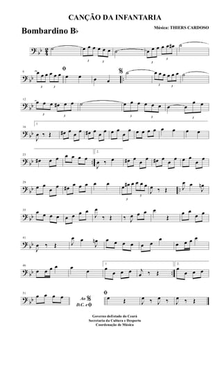 ?
bb 4
2 ˙
3
œ œ œ
3
œ œ œ ˙
3
œ œ œ
3
œ œ œ# ˙
? bb ..
6
ﬁ
3
œ œ œ
3
œ œ œ œ œ œ œ
% ˙
3
œ œ œ
3
œ œ œ ˙
?
bb
12
3
œ œ œ
3
œ# œ œ ˙
3
œ œ œ
3
œ œ œ œ
3
œ
œ œ
? bb
16
1
J
œ ‰ Œ œ# œ œ œ œ# œ œ œ œ œ
œ
œ œ œ œ œ œ œ œ œ
? bb ..
23
œ# œ œ œ œ œ œ
2.
J
œ ‰ œ œ# œ
œ
œ œ# œ
œ
œ œ œ
œ
œ
?
bb ..
29
œ œ
œ œ œ# œ œ œ œ œ
3
œ œ# œ
3
œ œ œ
J
œ ‰ Œ J
œ œ
J
œn
? bb
35 œ œ œ œ œ œ œ œ
J
œ
‰ Œ ‰ J
œ œ œ œ
Œ
œ œ
œ œ
?
bb
41
J
œ ‰ Œ J
œ œ
J
œn œ œ œ œ œ œ
œ
œ œ œ œ
? bb ..
46
œ œ œ œ œ
œ
1
œ
œ œ œ j
œ ‰ Œ
2.
œ
œ œ œ
?
bb
51
Ao %
D.C. eﬁ
œ œ œ œ ﬁ
œ Œ J
œ ‰ J
œ ‰ J
œ ‰ Œ
CANÇÃO DA INFANTARIA
Música: THIERS CARDOSO
Governo doEstado do Ceará
Secretaria da Cultura e Desporto
Coordenação de Música
Bombardino Bb
 