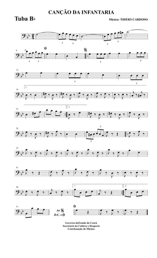 ?
bb 4
2 ˙
3
œ œ œ
3
œ œ œ ˙
3
œ œ œ
3
œ œ œ# ˙
? bb ..
6
ﬁ
3
œ œ œ
3
œ œ œ œ œ œ œ
% œ
3
œ œ œ œ œ œ
3
œ œ œ
?
bb
12
œ œ œ
3
œ œ œ œ œ œ
3
œ œ œ
? bb
16
1
J
œ ‰ œ J
œ# ‰
J
œ ‰ J
œ# ‰
J
œ ‰ J
œ ‰
J
œ ‰ J
œ ‰ J
œ ‰
J
œ ‰
J
œ ‰ j
œ ‰ j
œ# ‰
? bb ..
23
œ œ# œ œ œ œ œ
2.
J
œ ‰ œ
J
œ# ‰
J
œ ‰ J
œ# ‰
J
œ ‰ J
œ ‰
J
œ ‰
?
bb ..
29
J
œ ‰
J
œ ‰ J
œ# ‰ J
œ ‰ œ œ
3
œ œ# œ
3
œ œ œ J
œ ‰ Œ J
œ ‰ J
œ ‰
? bb
35
J
œ
‰ J
œ ‰ J
œ
‰ J
œ ‰ J
œ
‰ J
œ ‰ J
œ
‰ J
œ ‰ J
œ
‰ J
œ ‰
œ œ
?
bb
41
J
œ
‰ Œ J
œ ‰ J
œ ‰ J
œ
‰ J
œ ‰ J
œ
‰
J
œ ‰
J
œ ‰
J
œ ‰
? bb ..
46
J
œ ‰ J
œ ‰ j
œ ‰ J
œ ‰
1
œ
œ œ œ j
œ ‰ Œ
2.
œ
œ œ œ
?
bb
51
Ao %
D.C. eﬁœ
œ œ œ ﬁ
œ Œ J
œ ‰ J
œ ‰ J
œ ‰ Œ
CANÇÃO DA INFANTARIA
Música: THIERS CARDOSO
Governo doEstado do Ceará
Secretaria da Cultura e Desporto
Coordenação de Música
Tuba Bb
 