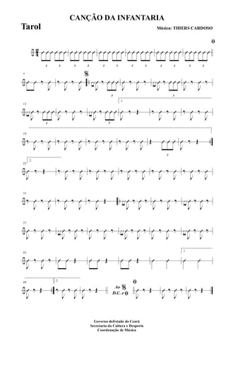 ÷ 4
2
3
Û Û Û
3
Û Û Û
3
Û Û Û
3
Û Û Û
3
Û Û Û
3
Û Û Û
3
Û Û Û
3
Û Û Û
3
Û Û Û
3
Û Û Û
ﬁ
3
Û Û Û
3
Û Û Û
÷ ..
7
Û Û ‰
J
Û ‰
J
Û ‰
J
Û
%
Û Û
J
Û ‰
3
Û Û Û
J
Û ‰
J
Û ‰ Û Û
J
Û ‰
3
Û Û Û
J
Û ‰
J
Û ‰
÷
13
Û Û
J
Û ‰
3
Û Û Û
J
Û ‰
J
Û ‰ Û Û
J
Û ‰
3
Û Û Û
1
J
Û ‰ Œ ‰
J
Û ‰
J
Û ‰
J
Û ‰
J
Û
÷ ..
19
‰
J
Û ‰
J
Û ‰
J
Û ‰
J
Û ‰
J
Û ‰
J
Û ‰
J
Û ‰
J
Û Œ
3
Û Û Û
J
Û ‰ Œ
÷
25
2.
J
Û ‰ Œ ‰
J
Û ‰
J
Û ‰
J
Û ‰
J
Û ‰
J
Û ‰
J
Û ‰
J
Û ‰
J
Û ‰
J
Û ‰
J
Û
÷ ..
31
‰
J
Û ‰
J
Û ‰
J
Û ‰
J
Û ‰
J
Û Œ Û Û
J
Û ‰
J
Û ‰
J
Û ‰
J
Û ‰ Û Û
J
Û ‰
J
Û ‰
÷
37
J
Û ‰
J
Û ‰ Û Û
J
Û ‰
J
Û ‰
J
Û ‰
J
Û ‰ Û Û
J
Û ‰
J
Û ‰
J
Û ‰
J
Û ‰ Û Û
J
Û ‰
J
Û ‰
÷
43
J
Û ‰
J
Û ‰ Û Û Œ Û Û Œ Û Û Œ Û Û
1
Û Û
÷ ..
49
J
Û ‰ Œ
2.
‰
J
Û ‰
J
Û Ao %
D.C. e ﬁJ
Û ‰ Œ
ﬁ
J
Û ‰ Œ
J
Û ‰
J
Û ‰
J
Û ‰ Œ
CANÇÃO DA INFANTARIA
Música: THIERS CARDOSO
Governo doEstado do Ceará
Secretaria da Cultura e Desporto
Coordenação de Música
Tarol
 